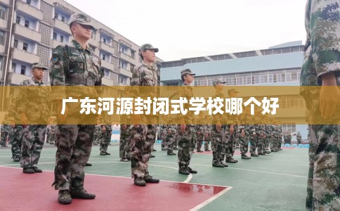 广东河源封闭式学校哪个好