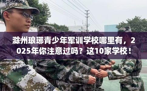 滁州琅琊青少年军训学校哪里有，2025年你注意过吗？这10家学校！