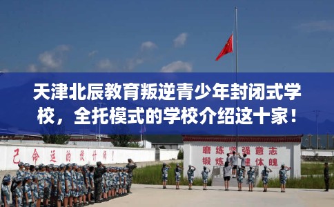 天津北辰教育叛逆青少年封闭式学校，全托模式的学校介绍这十家！