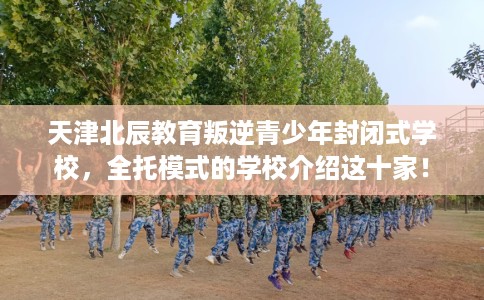 天津北辰教育叛逆青少年封闭式学校，全托模式的学校介绍这十家！