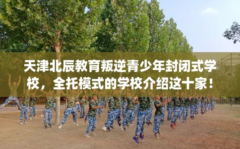天津北辰教育叛逆青少年封闭式学校，全托模式的学校介绍这十家！