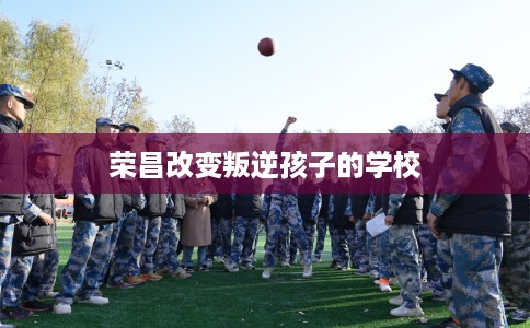荣昌改变叛逆孩子的学校