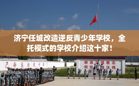 济宁任城改造逆反青少年学校，全托模式的学校介绍这十家！