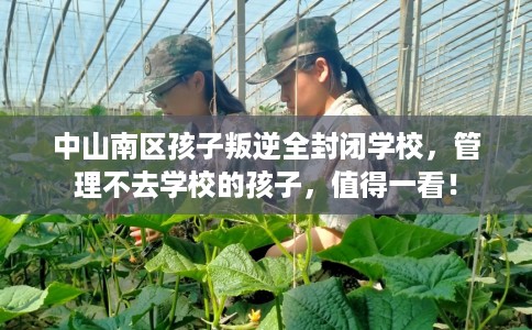 中山南区孩子叛逆全封闭学校，管理不去学校的孩子，值得一看！