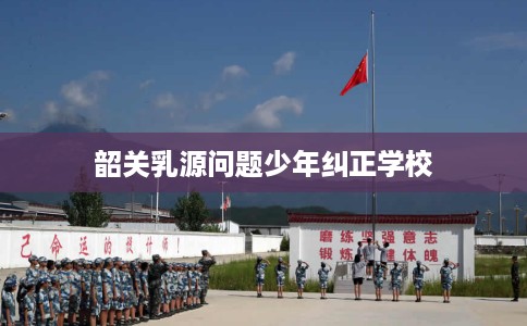 韶关乳源问题少年纠正学校