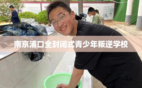 南京浦口全封闭式青少年叛逆学校