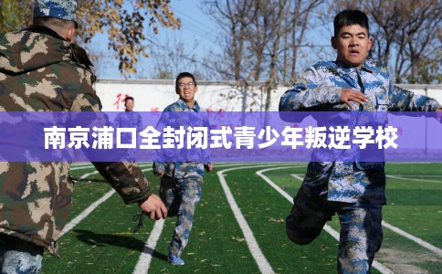 南京浦口全封闭式青少年叛逆学校