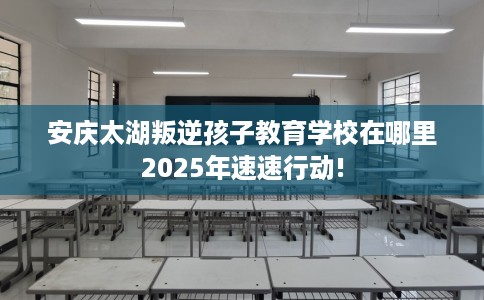 安庆太湖叛逆孩子教育学校在哪里2025年速速行动! 安庆太湖叛逆孩子教育学校在哪里2025年速速行动!