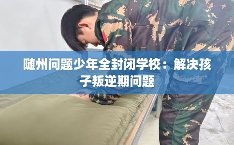 随州问题少年全封闭学校：解决孩子叛逆期问题
