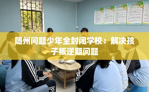随州问题少年全封闭学校：解决孩子叛逆期问题