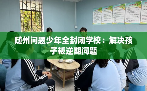 随州问题少年全封闭学校：解决孩子叛逆期问题