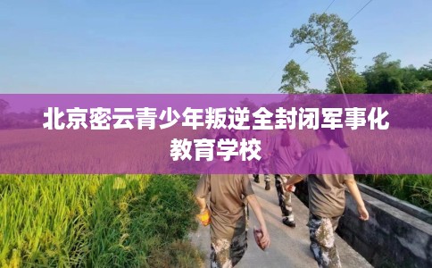 北京密云青少年叛逆全封闭军事化教育学校