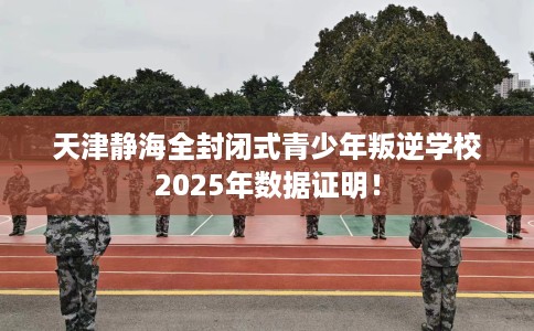 天津静海全封闭式青少年叛逆学校2025年数据证明！