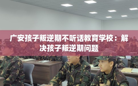 广安孩子叛逆期不听话教育学校：解决孩子叛逆期问题