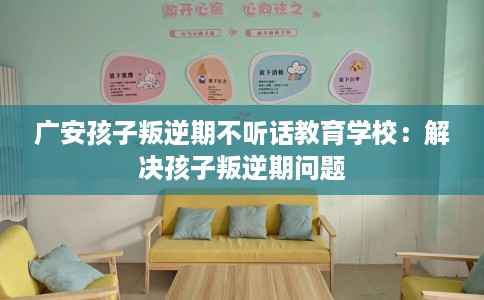 广安孩子叛逆期不听话教育学校：解决孩子叛逆期问题