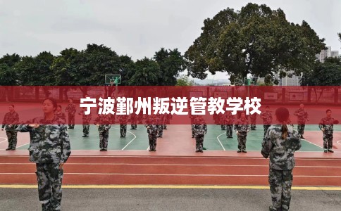宁波鄞州叛逆管教学校