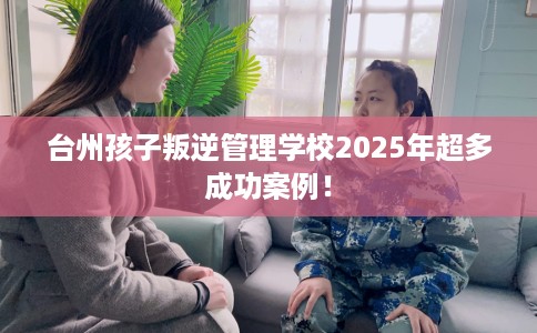 台州孩子叛逆管理学校2025年超多成功案例！