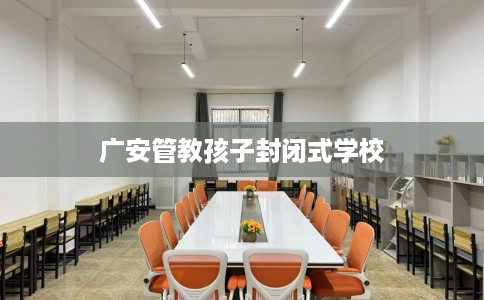广安管教孩子封闭式学校