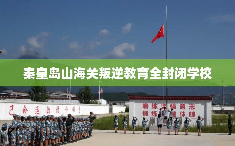 秦皇岛山海关叛逆教育全封闭学校