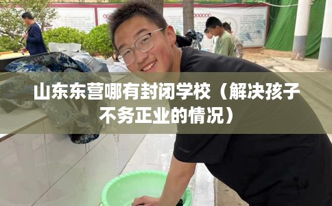 山东东营哪有封闭学校（解决孩子不务正业的情况）