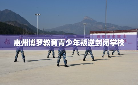 惠州博罗教育青少年叛逆封闭学校