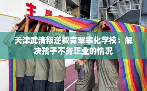 天津武清叛逆教育军事化学校：解决孩子不务正业的情况