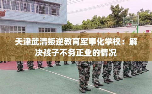 天津武清叛逆教育军事化学校：解决孩子不务正业的情况