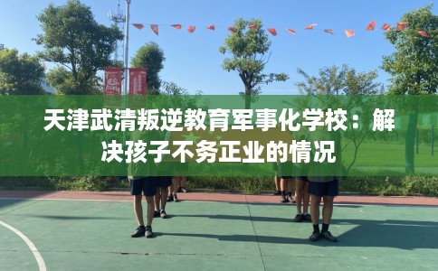 天津武清叛逆教育军事化学校：解决孩子不务正业的情况