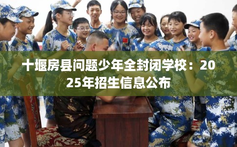 十堰房县问题少年全封闭学校：2025年招生信息公布