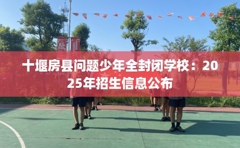 十堰房县问题少年全封闭学校：2025年招生信息公布
