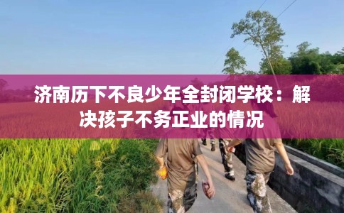 济南历下不良少年全封闭学校：解决孩子不务正业的情况