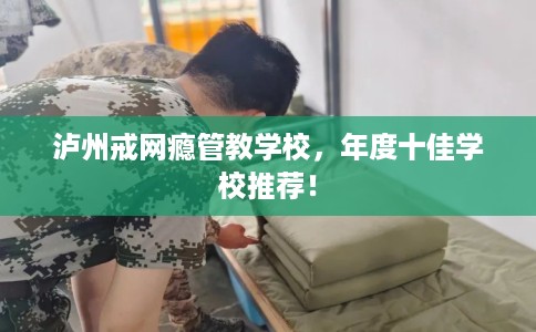 泸州戒网瘾管教学校，年度十佳学校推荐！