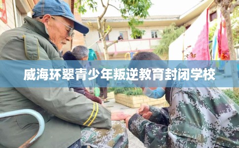 威海环翠青少年叛逆教育封闭学校