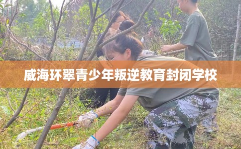 威海环翠青少年叛逆教育封闭学校