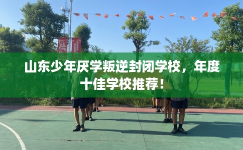 山东少年厌学叛逆封闭学校，年度十佳学校推荐！
