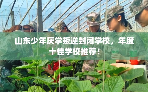 山东少年厌学叛逆封闭学校，年度十佳学校推荐！