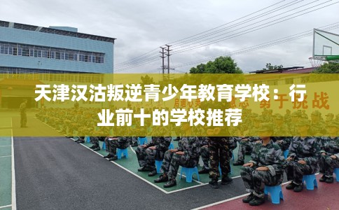天津汉沽叛逆青少年教育学校：行业前十的学校推荐