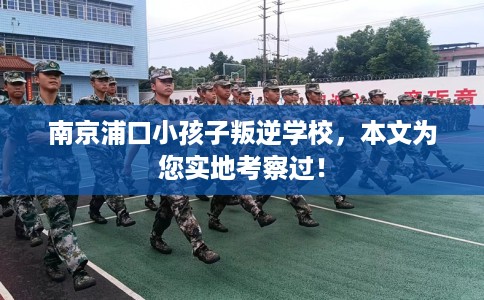 南京浦口小孩子叛逆学校，本文为您实地考察过！