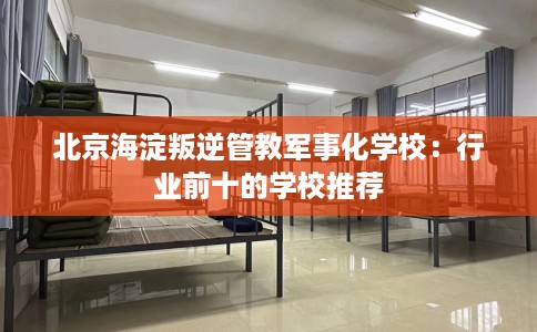 北京海淀叛逆管教军事化学校：行业前十的学校推荐