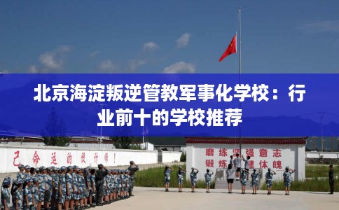 北京海淀叛逆管教军事化学校：行业前十的学校推荐