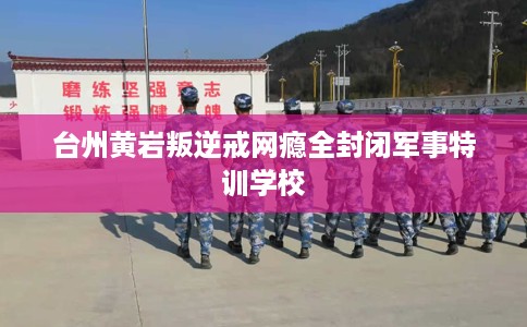 台州黄岩叛逆戒网瘾全封闭军事特训学校