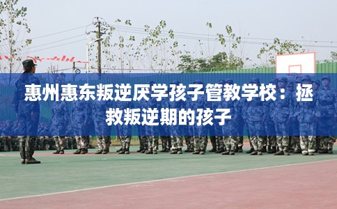 惠州惠东叛逆厌学孩子管教学校：拯救叛逆期的孩子