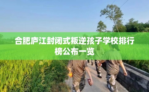 合肥庐江封闭式叛逆孩子学校排行榜公布一览