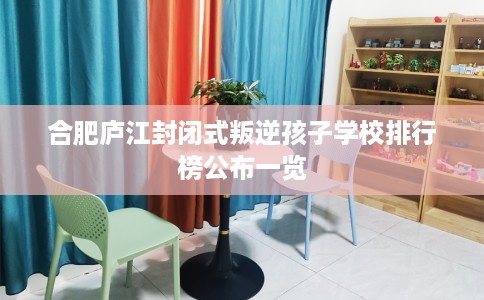 合肥庐江封闭式叛逆孩子学校排行榜公布一览