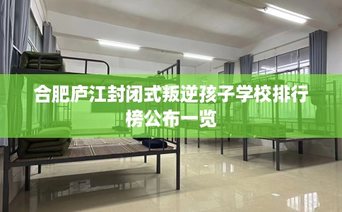 合肥庐江封闭式叛逆孩子学校排行榜公布一览