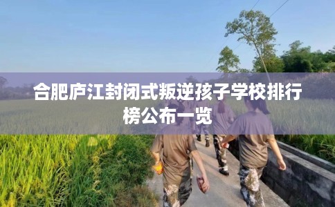 合肥庐江封闭式叛逆孩子学校排行榜公布一览