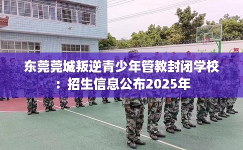 东莞莞城叛逆青少年管教封闭学校：招生信息公布2025年
