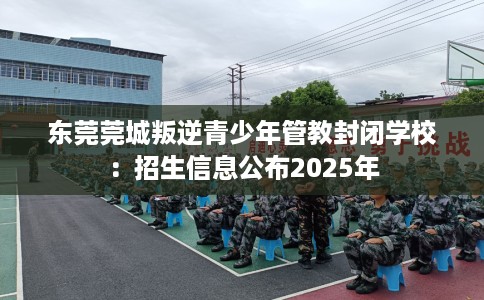 东莞莞城叛逆青少年管教封闭学校：招生信息公布2025年