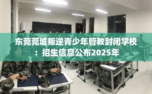 东莞莞城叛逆青少年管教封闭学校：招生信息公布2025年
