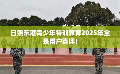 日照东港青少年特训教育2025年全是用户真评!